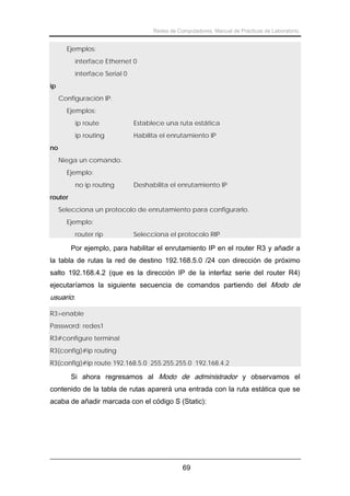 Redes de Computadores. Manual de Prácticas de Laboratorio.

Ejemplos:
interface Ethernet 0
interface Serial 0
ip
Configuración IP.
Ejemplos:
ip route

Establece una ruta estática

ip routing

Habilita el enrutamiento IP

no
Niega un comando.
Ejemplo:
no ip routing

Deshabilita el enrutamiento IP

router
Selecciona un protocolo de enrutamiento para configurarlo.
Ejemplo:
router rip

Selecciona el protocolo RIP

Por ejemplo, para habilitar el enrutamiento IP en el router R3 y añadir a
la tabla de rutas la red de destino 192.168.5.0 /24 con dirección de próximo
salto 192.168.4.2 (que es la dirección IP de la interfaz serie del router R4)
ejecutaríamos la siguiente secuencia de comandos partiendo del Modo de

usuario:
R3>enable
Password: redes1
R3#configure terminal
R3(config)#ip routing
R3(config)#ip route 192.168.5.0 255.255.255.0 192.168.4.2

Si ahora regresamos al Modo de administrador y observamos el
contenido de la tabla de rutas aparerá una entrada con la ruta estática que se
acaba de añadir marcada con el código S (Static):

69

 