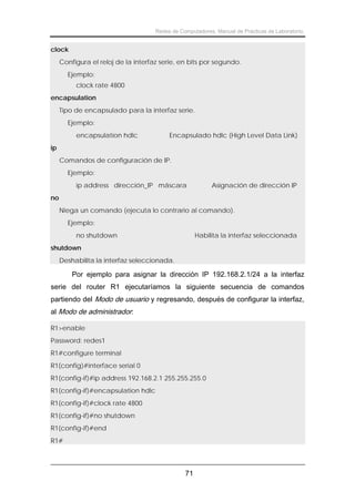 Redes de Computadores. Manual de Prácticas de Laboratorio.

clock
Configura el reloj de la interfaz serie, en bits por segundo.
Ejemplo:
clock rate 4800
encapsulation
Tipo de encapsulado para la interfaz serie.
Ejemplo:
encapsulation hdlc

Encapsulado hdlc (High Level Data Link)

ip
Comandos de configuración de IP.
Ejemplo:
ip address dirección_IP máscara

Asignación de dirección IP

no
Niega un comando (ejecuta lo contrario al comando).
Ejemplo:
no shutdown

Habilita la interfaz seleccionada

shutdown
Deshabilita la interfaz seleccionada.

Por ejemplo para asignar la dirección IP 192.168.2.1/24 a la interfaz
serie del router R1 ejecutaríamos la siguiente secuencia de comandos
partiendo del Modo de usuario y regresando, después de configurar la interfaz,
al Modo de administrador:
R1>enable
Password: redes1
R1#configure terminal
R1(config)#interface serial 0
R1(config-if)#ip address 192.168.2.1 255.255.255.0
R1(config-if)#encapsulation hdlc
R1(config-if)#clock rate 4800
R1(config-if)#no shutdown
R1(config-if)#end
R1#

71

 