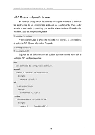 Redes de Computadores. Manual de Prácticas de Laboratorio.

4.3.5 Modo de configuración de router
El Modo de configuración de router se utiliza para establecer o modificar
los parámetros de un determinado protocolo de enrutamiento. Para poder
acceder a este modo, primero hay que habilitar el enrutamiento IP en el router
desde el Modo de configuración global:
R1(config)#ip routing

Y seleccionar luego el protocolo deseado. Por ejemplo, si se selecciona
el protocolo RIP (Router Information Protocol):
R1(config)#router rip
R1(config-router)#

Algunos de los comandos que se pueden ejecutar en este modo con el
protocolo RIP son los siguientes:
exit
Sale del modo de configuración del router.
network
Habilita el protocolo RIP en una red IP.
Ejemplo:
network 192.168.4.0
no
Niega un comando.
Ejemplo:
no network 192.168.4.0
version
Cambia la versión del protocolo RIP.
Ejemplo:
version 2

Cambia a RIPv2

72

 