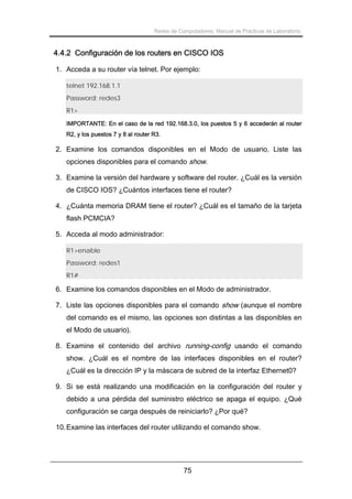 Redes de Computadores. Manual de Prácticas de Laboratorio.

4.4.2 Configuración de los routers en CISCO IOS
1. Acceda a su router vía telnet. Por ejemplo:
telnet 192.168.1.1
Password: redes3
R1>
IMPORTANTE: En el caso de la red 192.168.3.0, los puestos 5 y 6 accederán al router
R2, y los puestos 7 y 8 al router R3.

2. Examine los comandos disponibles en el Modo de usuario. Liste las
opciones disponibles para el comando show.
3. Examine la versión del hardware y software del router. ¿Cuál es la versión
de CISCO IOS? ¿Cuántos interfaces tiene el router?
4. ¿Cuánta memoria DRAM tiene el router? ¿Cuál es el tamaño de la tarjeta
flash PCMCIA?
5. Acceda al modo administrador:
R1>enable
Password: redes1
R1#

6. Examine los comandos disponibles en el Modo de administrador.
7. Liste las opciones disponibles para el comando show (aunque el nombre
del comando es el mismo, las opciones son distintas a las disponibles en
el Modo de usuario).
8. Examine el contenido del archivo running-config usando el comando
show. ¿Cuál es el nombre de las interfaces disponibles en el router?
¿Cuál es la dirección IP y la máscara de subred de la interfaz Ethernet0?
9. Si se está realizando una modificación en la configuración del router y
debido a una pérdida del suministro eléctrico se apaga el equipo. ¿Qué
configuración se carga después de reiniciarlo? ¿Por qué?
10. Examine las interfaces del router utilizando el comando show.

75

 