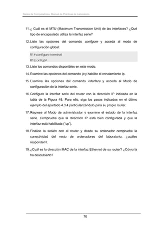 Redes de Computadores. Manual de Prácticas de Laboratorio.

11. ¿ Cuál es el MTU (Maximum Transmission Unit) de las interfaces? ¿Qué
tipo de encapsulado utiliza la interfaz serie?
12. Liste las opciones del comando configure y acceda al modo de
configuración global:
R1#configure terminal
R1(config)#

13. Liste los comandos disponibles en este modo.
14. Examine las opciones del comando ip y habilite el enrutamiento ip.
15. Examine las opciones del comando interface y acceda al Modo de
configuración de la interfaz serie.
16. Configure la interfaz serie del router con la dirección IP indicada en la
tabla de la Figura 48. Para ello, siga los pasos indicados en el último
ejemplo del apartado 4.3.4 particularizándolo para su propio router.
17. Regrese al Modo de administrador y examine el estado de la interfaz
serie. Compruebe que la dirección IP está bien configurada y que la
interfaz está habilitada (“up”).
18. Finalice la sesión con el router y desde su ordenador compruebe la
conectividad

del

resto

de

ordenadores

del

laboratorio,

¿cuáles

responden?.
19. ¿Cuál es la dirección MAC de la interfaz Ethernet de su router? ¿Cómo la
ha descubierto?

76

 