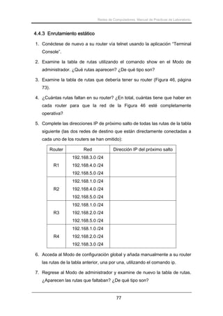 Redes de Computadores. Manual de Prácticas de Laboratorio.

4.4.3 Enrutamiento estático
1. Conéctese de nuevo a su router vía telnet usando la aplicación “Terminal
Console”.
2. Examine la tabla de rutas utilizando el comando show en el Modo de
administrador. ¿Qué rutas aparecen? ¿De qué tipo son?
3. Examine la tabla de rutas que debería tener su router (Figura 46, página
73).
4. ¿Cuántas rutas faltan en su router? ¿En total, cuántas tiene que haber en
cada router para que la red de la Figura 46 esté completamente
operativa?
5. Complete las direcciones IP de próximo salto de todas las rutas de la tabla
siguiente (las dos redes de destino que están directamente conectadas a
cada uno de los routers se han omitido):
Router

Red

Dirección IP del próximo salto

192.168.3.0 /24
R1

192.168.4.0 /24
192.168.5.0 /24
192.168.1.0 /24

R2

192.168.4.0 /24
192.168.5.0 /24
192.168.1.0 /24

R3

192.168.2.0 /24
192.168.5.0 /24
192.168.1.0 /24

R4

192.168.2.0 /24
192.168.3.0 /24

6. Acceda al Modo de configuración global y añada manualmente a su router
las rutas de la tabla anterior, una por una, utilizando el comando ip.
7. Regrese al Modo de administrador y examine de nuevo la tabla de rutas.
¿Aparecen las rutas que faltaban? ¿De qué tipo son?

77

 