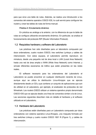 Redes de Computadores. Manual de Prácticas de Laboratorio.

para que sirve una tabla de rutas. Además, se realiza una introducción a los
comandos del sistema operativo CISCO IOS, lo cuál servirá para configurar los
routers y crear las tablas de rutas de forma manual.
Práctica 4: Enrutamiento dinámico
En práctica es análoga a la anterior, con la diferencia de que la tabla de
rutas se configura utilizando enrutamiento dinámico. En particular, se analiza el
funcionamiento del protocolo RIP (Router Information Protocol).

1.2 Requisitos hardware y software del Laboratorio
Las prácticas han sido diseñadas para un laboratorio compuesto por
doce ordenadores, cuatro routers CISCO, tres switches Lynksys y cables de
interconexión. Con estos equipos, el Laboratorio permite reproducir, en
miniatura, desde una pequeña red de área local o LAN (Local Area Network)
hasta una red de área amplia o WAN (Wide Area Network) como Internet, y
simular diferentes escenarios de tráfico que están presentes en las redes
reales.
El software necesario para los ordenadores del Laboratorio el
Laboratorio se puede encontrar en cualquier distribución reciente de Linux,
aunque aquí se utiliza la distribución Linux-Knoppix que se ejecuta
directamente desde un CD y que contiene un conjunto de aplicaciones que son
de utilidad en el Laboratorio, por ejemplo, el analizador de protocolos de red
Wireshark. Los routers CISCO utilizan un sistema operativo propio denominado
CISCO IOS que se ejecuta desde una línea de comandos similar a la de Linux.
Las secciones siguientes describen más en detalle el hardware y el software
utilizado en el Laboratorio.

1.3 Hardware del Laboratorio
Las prácticas están diseñadas para un Laboratorio compuesto por doce
ordenadores con sistema operativo Linux-Knoppix, una maqueta formada por
tres switches Linksys y cuatro routers CISCO 1601 R (Figura 1), y cables de
interconexión.

6

 