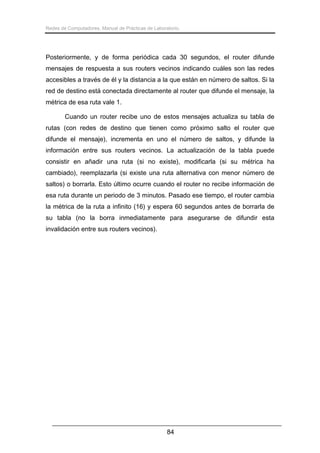 Redes de Computadores. Manual de Prácticas de Laboratorio.

Posteriormente, y de forma periódica cada 30 segundos, el router difunde
mensajes de respuesta a sus routers vecinos indicando cuáles son las redes
accesibles a través de él y la distancia a la que están en número de saltos. Si la
red de destino está conectada directamente al router que difunde el mensaje, la
métrica de esa ruta vale 1.
Cuando un router recibe uno de estos mensajes actualiza su tabla de
rutas (con redes de destino que tienen como próximo salto el router que
difunde el mensaje), incrementa en uno el número de saltos, y difunde la
información entre sus routers vecinos. La actualización de la tabla puede
consistir en añadir una ruta (si no existe), modificarla (si su métrica ha
cambiado), reemplazarla (si existe una ruta alternativa con menor número de
saltos) o borrarla. Esto último ocurre cuando el router no recibe información de
esa ruta durante un periodo de 3 minutos. Pasado ese tiempo, el router cambia
la métrica de la ruta a infinito (16) y espera 60 segundos antes de borrarla de
su tabla (no la borra inmediatamente para asegurarse de difundir esta
invalidación entre sus routers vecinos).

84

 