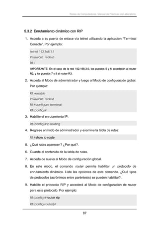 Redes de Computadores. Manual de Prácticas de Laboratorio.

5.3.2 Enrutamiento dinámico con RIP
1. Acceda a su puerta de enlace vía telnet utilizando la aplicación “Terminal
Console”. Por ejemplo:
telnet 192.168.1.1
Password: redes3
R1>
IMPORTANTE: En el caso de la red 192.168.3.0, los puestos 5 y 6 accederán al router
R2, y los puestos 7 y 8 al router R3.

2. Acceda al Modo de administrador y luego al Modo de configuración global.
Por ejemplo:
R1>enable
Password: redes1
R1#configure terminal
R1(config)#

3. Habilite el enrutamiento IP:
R1(config)#ip routing

4. Regrese al modo de administrador y examine la tabla de rutas:
R1#show ip route

5. ¿Qué rutas aparecen? ¿Por qué?.
6. Guarde el contenido de la tabla de rutas.
7. Acceda de nuevo al Modo de configuración global.
8. En este modo, el comando router permite habilitar un protocolo de
enrutamiento dinámico. Liste las opciones de este comando. ¿Qué tipos
de protocolos (acrónimos entre paréntesis) se pueden habilitar?.
9. Habilite el protocolo RIP y accederá al Modo de configuración de router
para este protocolo. Por ejemplo:
R1(config)#router rip
R1(config-router)#

87

 