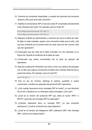 Redes de Computadores. Manual de Prácticas de Laboratorio.

10. Examine los comandos disponibles y muestre las opciones del comando

network ¿Para qué sirve este comando?.
11. Habilite el enrutamiento RIP en las dos redes IP conectadas directamente
a las interfaces del router. Por ejemplo, para el router R1:
R1(config-router)#network 192.168.1.0
R1(config-router)#network 192.168.2.0

12. Regrese al Modo de administrador y examine de nuevo la tabla de rutas.
Si tabla no está completa, espere unos momentos hasta que lo esté. ¿De
qué tipo (indicado por la primera letra de cada ruta) son las nuevas rutas
que han aparecido?.
13. Compruebe que las rutas de la tabla coinciden con las indicadas en la
Figura 54. Guarde el contenido de la tabla de rutas.
14. Compruebe que existe conectividad con el resto de equipos del
laboratorio.
15. Ejecute la aplicación Wireshark (as root) e inicie una captura de paquetes
con un filtro que capture únicamente el tráfico de la interfaz Ethernet de su
puerta de enlace. Por ejemplo, para el router R1:
host 192.168.1.1

16. Tras un par de minutos, detenga la captura, guárdela si quiere
conservarla, y analice los paquetes del protocolo RIP capturados.
17. ¿Con cuánta frecuencia envía mensajes RIP el router? ¿A qué dirección
los envía? ¿Recibiría en su ordenador estos mensajes? ¿Por qué?.
18. ¿Cuál es la versión del protocolo RIP que utiliza el router: RIPv1 o
RIPv2? ¿Qué tipo de mensajes RIP ha capturado?.
19. ¿Cuántas cabeceras lleva un mensaje RIP? ¿A qué protocolo
pertenecen? ¿Cuál es el tamaño de cada cabecera?.
20. ¿Cuál es el tamaño del datagrama UDP (cabecera UDP más mensaje
RIP? ¿Cómo lo ha determinado?.

88

 