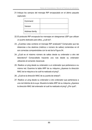 Redes de Computadores. Manual de Prácticas de Laboratorio.

21. Indique los campos del mensaje RIP encapsulado en el último paquete
capturado:
Command
Version
Address family
22. El protocolo RIP encapsula los mensajes en datagramas UDP que utilizan
un puerto dedicado para ellos, ¿cuál es?.
23. ¿Cuántas rutas contiene el mensaje RIP analizado? Compruebe que las
distancias a los destinos (métrica o número de saltos) contenidas en él
son correctas comparándolas con la red de la Figura 54.
24. ¿Cuál es el máximo número de saltos desde su ordenador a otro del
laboratorio? Compruébelo trazando una ruta desde su ordenador
utilizando el comando traceroute.
25. Realice un ping desde su ordenador a un ordenador que pertenezca a su
misma red. Examine la tabla ARP de su máquina ¿Aparece la dirección
MAC de la máquina a la cuál ha realizado el ping?.
26. ¿Cuál es la dirección MAC de su puerta de enlace?.
27. Realice un ping desde su ordenador a otro ordenador que pertenezca a
una red distinta de la suya. Muestre la tabla ARP de su máquina ¿Aparece
la dirección MAC del ordenador al cuál ha realizado el ping? ¿Por qué?.

89

 