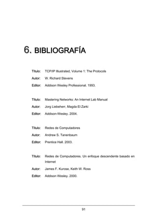 6. BIBLIOGRAFÍA
Título:

TCP/IP Illustrated, Volume 1: The Protocols

Autor:

W. Richard Stevens

Editor:

Addison Wesley Professional. 1993.

Título:

Mastering Networks: An Internet Lab Manual

Autor:

Jorg Liebeherr, Magda El Zarki

Editor:

Addison-Wesley. 2004.

Título:

Redes de Computadores

Autor:

Andrew S. Tanenbaum

Editor:

Prentice Hall. 2003.

Título:

Redes de Computadores. Un enfoque descendente basado en
Internet

Autor:

James F. Kurose, Keith W. Ross

Editor:

Addison Wesley. 2000.

91

 