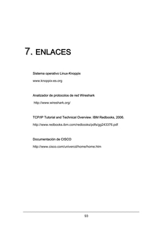 7. ENLACES
Sistema operativo Linux-Knoppix
www.knoppix-es.org

Analizador de protocolos de red Wireshark
http://www.wireshark.org/

TCP/IP Tutorial and Technical Overview. IBM Redbooks, 2006.
http://www.redbooks.ibm.com/redbooks/pdfs/gg243376.pdf

Documentación de CISCO
http://www.cisco.com/univercd/home/home.htm

93

 