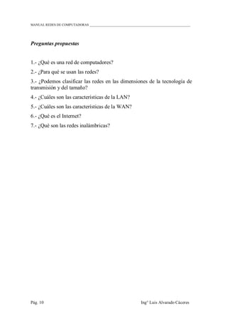 MANUAL REDES DE COMPUTADORAS ______________________________________________________________
Pág. 10 Ing° Luis Alvarado Cáceres
Preguntas propuestas
1.- ¿Qué es una red de computadores?
2.- ¿Para qué se usan las redes?
3.- ¿Podemos clasificar las redes en las dimensiones de la tecnología de
transmisión y del tamaño?
4.- ¿Cuáles son las características de la LAN?
5.- ¿Cuáles son las características de la WAN?
6.- ¿Qué es el Internet?
7.- ¿Qué son las redes inalámbricas?
 
