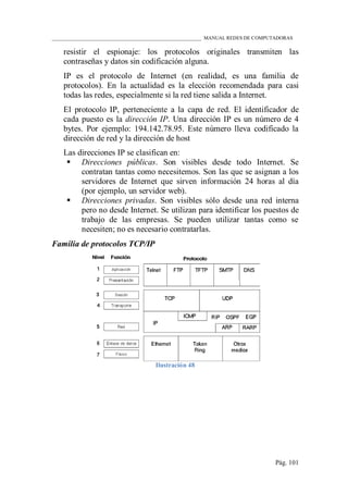 ____________________________________________________________ MANUAL REDES DE COMPUTADORAS
Pág. 101
resistir el espionaje: los protocolos originales transmiten las
contraseñas y datos sin codificación alguna.
IP es el protocolo de Internet (en realidad, es una familia de
protocolos). En la actualidad es la elección recomendada para casi
todas las redes, especialmente si la red tiene salida a Internet.
El protocolo IP, perteneciente a la capa de red. El identificador de
cada puesto es la dirección IP. Una dirección IP es un número de 4
bytes. Por ejemplo: 194.142.78.95. Este número lleva codificado la
dirección de red y la dirección de host
Las direcciones IP se clasifican en:
 Direcciones públicas. Son visibles desde todo Internet. Se
contratan tantas como necesitemos. Son las que se asignan a los
servidores de Internet que sirven información 24 horas al día
(por ejemplo, un servidor web).
 Direcciones privadas. Son visibles sólo desde una red interna
pero no desde Internet. Se utilizan para identificar los puestos de
trabajo de las empresas. Se pueden utilizar tantas como se
necesiten; no es necesario contratarlas.
Familia de protocolos TCP/IP
Ilustración 48
 