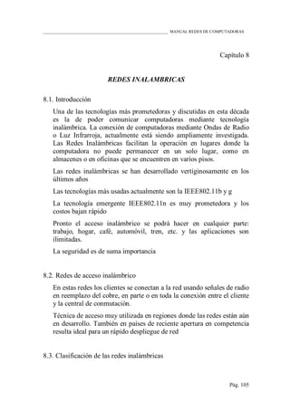 ____________________________________________________________ MANUAL REDES DE COMPUTADORAS
Pág. 105
Capítulo 8
REDES INALAMBRICAS
8.1. Introducción
Una de las tecnologías más prometedoras y discutidas en esta década
es la de poder comunicar computadoras mediante tecnología
inalámbrica. La conexión de computadoras mediante Ondas de Radio
o Luz Infrarroja, actualmente está siendo ampliamente investigada.
Las Redes Inalámbricas facilitan la operación en lugares donde la
computadora no puede permanecer en un solo lugar, como en
almacenes o en oficinas que se encuentren en varios pisos.
Las redes inalámbricas se han desarrollado vertiginosamente en los
últimos años
Las tecnologías más usadas actualmente son la IEEE802.11b y g
La tecnología emergente IEEE802.11n es muy prometedora y los
costos bajan rápido
Pronto el acceso inalámbrico se podrá hacer en cualquier parte:
trabajo, hogar, café, automóvil, tren, etc. y las aplicaciones son
ilimitadas.
La seguridad es de suma importancia
8.2. Redes de acceso inalámbrico
En estas redes los clientes se conectan a la red usando señales de radio
en reemplazo del cobre, en parte o en toda la conexión entre el cliente
y la central de conmutación.
Técnica de acceso muy utilizada en regiones donde las redes están aún
en desarrollo. También en países de reciente apertura en competencia
resulta ideal para un rápido despliegue de red
8.3. Clasificación de las redes inalámbricas
 