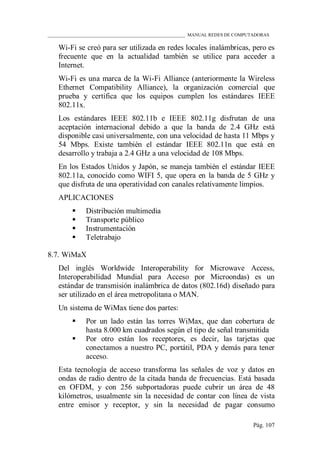 ____________________________________________________________ MANUAL REDES DE COMPUTADORAS
Pág. 107
Wi-Fi se creó para ser utilizada en redes locales inalámbricas, pero es
frecuente que en la actualidad también se utilice para acceder a
Internet.
Wi-Fi es una marca de la Wi-Fi Alliance (anteriormente la Wireless
Ethernet Compatibility Alliance), la organización comercial que
prueba y certifica que los equipos cumplen los estándares IEEE
802.11x.
Los estándares IEEE 802.11b e IEEE 802.11g disfrutan de una
aceptación internacional debido a que la banda de 2.4 GHz está
disponible casi universalmente, con una velocidad de hasta 11 Mbps y
54 Mbps. Existe también el estándar IEEE 802.11n que está en
desarrollo y trabaja a 2.4 GHz a una velocidad de 108 Mbps.
En los Estados Unidos y Japón, se maneja también el estándar IEEE
802.11a, conocido como WIFI 5, que opera en la banda de 5 GHz y
que disfruta de una operatividad con canales relativamente limpios.
APLICACIONES
 Distribución multimedia
 Transporte público
 Instrumentación
 Teletrabajo
8.7. WiMaX
Del inglés Worldwide Interoperability for Microwave Access,
Interoperabilidad Mundial para Acceso por Microondas) es un
estándar de transmisión inalámbrica de datos (802.16d) diseñado para
ser utilizado en el área metropolitana o MAN.
Un sistema de WiMax tiene dos partes:
 Por un lado están las torres WiMax, que dan cobertura de
hasta 8.000 km cuadrados según el tipo de señal transmitida
 Por otro están los receptores, es decir, las tarjetas que
conectamos a nuestro PC, portátil, PDA y demás para tener
acceso.
Esta tecnología de acceso transforma las señales de voz y datos en
ondas de radio dentro de la citada banda de frecuencias. Está basada
en OFDM, y con 256 subportadoras puede cubrir un área de 48
kilómetros, usualmente sin la necesidad de contar con línea de vista
entre emisor y receptor, y sin la necesidad de pagar consumo
 