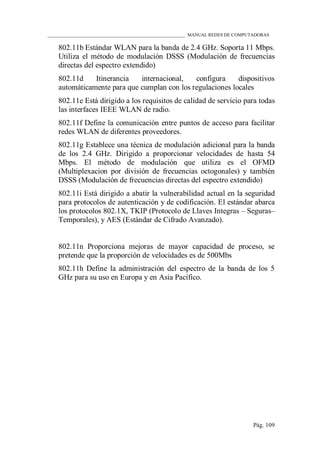 ____________________________________________________________ MANUAL REDES DE COMPUTADORAS
Pág. 109
802.11b Estándar WLAN para la banda de 2.4 GHz. Soporta 11 Mbps.
Utiliza el método de modulación DSSS (Modulación de frecuencias
directas del espectro extendido)
802.11d Itinerancia internacional, configura dispositivos
automáticamente para que cumplan con los regulaciones locales
802.11e Está dirigido a los requisitos de calidad de servicio para todas
las interfaces IEEE WLAN de radio.
802.11f Define la comunicación entre puntos de acceso para facilitar
redes WLAN de diferentes proveedores.
802.11g Establece una técnica de modulación adicional para la banda
de los 2.4 GHz. Dirigido a proporcionar velocidades de hasta 54
Mbps. El método de modulación que utiliza es el OFMD
(Multiplexacion por división de frecuencias octogonales) y también
DSSS (Modulación de frecuencias directas del espectro extendido)
802.11i Está dirigido a abatir la vulnerabilidad actual en la seguridad
para protocolos de autenticación y de codificación. El estándar abarca
los protocolos 802.1X, TKIP (Protocolo de Llaves Integras – Seguras–
Temporales), y AES (Estándar de Cifrado Avanzado).
802.11n Proporciona mejoras de mayor capacidad de proceso, se
pretende que la proporción de velocidades es de 500Mbs
802.11h Define la administración del espectro de la banda de los 5
GHz para su uso en Europa y en Asia Pacífico.
 