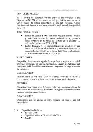 ____________________________________________________________ MANUAL REDES DE COMPUTADORAS
Pág. 111
PUNTOS DE ACCESO
Es la unidad de conexión central entre la red cableada y los
dispositivos WLAN. Actúan como un hub que facilita conectar uno o
varios nodos de forma inalámbrica a una red cableada. Como
funciones adicionales normalmente consideran el control de seguridad
de la red.
Tipos Puntos de Acceso
 Puntos de Acceso B y G: Transmite paquetes entre 11 Mbit/s
y 20Mbit/s en la banda de 2.4Ghz en el estándar B y paquetes
hasta 54Mbit/s en la banda de 2.4Ghz en el estándar G,
utilizando los sistemas WEP y WAP.
 Puntos de acceso A+G: Transmite paquetes a 6Mbit/s en una
banda de 5.0Ghz en el estándar A y no ofrece seguridad, y
paquetes hasta 54Mbit/s en la banda de 2.4Ghz en el estándar
G, utilizando los sistemas WEP y WAP.
REPETIDORES
Dispositivo hardware encargado de amplificar o regenerar la señal
entre dos segmentos de una red homogénea. Operan a nivel físico del
modelo de OSI. También conocido como expansor de rango o antena
de expansión.
ENRUTADORES
Interfaz entre la red local LAN e Internet, coordina el envío y
recepción de paquetes de datos entre el ordenador local e Internet.
PUENTES
Dispositivo que tienen usos definidos. Interconectan segmentos de la
red a través de medios físicos diferentes. En algunas ocasiones pueden
manejar múltiples redes de datos.
ADAPTADORES
Dispositivos con los cuales se logra conectar un nodo a una red
inalámbrica.
8.10. Seguridad Inalámbrica
 Filtrado MAC
 Seguridad básica WEP y avanzada WPA
 802.1x
 