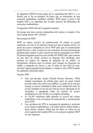 ____________________________________________________________ MANUAL REDES DE COMPUTADORAS
Pág. 113
El algoritmo WEP10 forma parte de la especificación 802.11, y se
diseñó con el fin de proteger los datos que se transmiten en una
conexión inalámbrica mediante cifrados. WEP opera a nivel 2 del
modelo OSI y es soportado por la gran mayoría de fabricantes de
soluciones inalámbricas.
El algoritmo WEP cifra de la siguiente manera:
Se escoge una clave secreta compartida entre emisor y receptor. Esta
clave puede poseer 40 ó 128 bits.
Desventajas de WEP
WEP no ofrece servicio de autenticación. El cliente no puede
autenticar a la red, ni al contrario; basta con que el equipo móvil y el
punto de acceso compartan la clave WEP para que la comunicación
pueda llevarse a cabo. Existen en este momento diversas herramientas
gratuitas para romper la clave secreta de enlaces protegidos con WEP.
El primer programa que hizo esto posible fue WEPCrack, que consiste
en una serie de scripts escritos en lenguaje Perl diseñados para
analizar un archivo de captura de paquetes de un sniffer. La
herramienta AirSnort hace lo mismo, pero integra las funciones de
sniffer y rompedor de claves, y por lo tanto es más fácil de usar.
Airsnort captura paquetes pasivamente, y rompe la clave WEP cuando
ha capturado suficientes datos.
Túneles VPN
 Una red privada virtual (Virtual Private Network, VPN)
emplea tecnologías de cifrado para crear un canal virtual
privado sobre una red de uso público. La parte de la red que
maneja el acceso inalámbrico debe estar aislada del resto de
la red, mediante el uso de una lista de acceso adecuada en un
enrutador, o agrupando todos los puertos de acceso
inalámbrico en una VLAN si se emplea switching.
 La VLAN solamente debe permitir el acceso del cliente
inalámbrico a los servidores de autorización y autenticación
de la VPN.
 Los servidores de VPN se encargan de autenticar y autorizar
a los clientes inalámbricos, y de cifrar todo el tráfico desde y
hacia dichos clientes. Dado que los datos se cifran en un
nivel superior del modelo OSI, no es necesario emplear WEP
en este esquema.
 