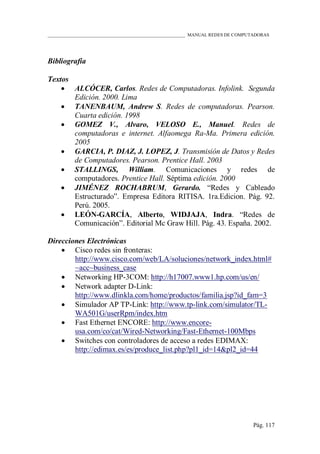 ____________________________________________________________ MANUAL REDES DE COMPUTADORAS
Pág. 117
Bibliografía
Textos
 ALCÓCER, Carlos. Redes de Computadoras. Infolink. Segunda
Edición. 2000. Lima
 TANENBAUM, Andrew S. Redes de computadoras. Pearson.
Cuarta edición. 1998
 GOMEZ V., Alvaro, VELOSO E., Manuel. Redes de
computadoras e internet. Alfaomega Ra-Ma. Primera edición.
2005
 GARCIA, P. DIAZ, J. LOPEZ, J. Transmisión de Datos y Redes
de Computadores. Pearson. Prentice Hall. 2003
 STALLINGS, William. Comunicaciones y redes de
computadores. Prentice Hall. Séptima edición. 2000
 JIMÉNEZ ROCHABRUM, Gerardo. “Redes y Cableado
Estructurado”. Empresa Editora RITISA. 1ra.Edicion. Pág. 92.
Perú. 2005.
 LEÓN-GARCÍA, Alberto, WIDJAJA, Indra. “Redes de
Comunicación”. Editorial Mc Graw Hill. Pág. 43. España. 2002.
Direcciones Electrónicas
 Cisco redes sin fronteras:
http://www.cisco.com/web/LA/soluciones/network_index.html#
~acc~business_case
 Networking HP-3COM: http://h17007.www1.hp.com/us/en/
 Network adapter D-Link:
http://www.dlinkla.com/home/productos/familia.jsp?id_fam=3
 Simulador AP TP-Link: http://www.tp-link.com/simulator/TL-
WA501G/userRpm/index.htm
 Fast Ethernet ENCORE: http://www.encore-
usa.com/co/cat/Wired-Networking/Fast-Ethernet-100Mbps
 Switches con controladores de acceso a redes EDIMAX:
http://edimax.es/es/produce_list.php?pl1_id=14&pl2_id=44
 