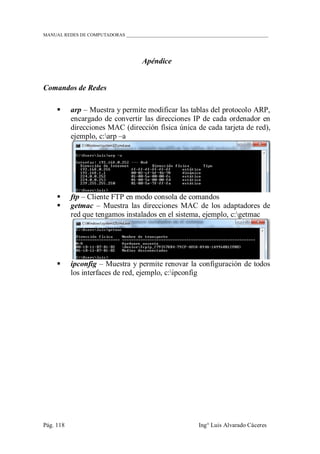 MANUAL REDES DE COMPUTADORAS ______________________________________________________________
Pág. 118 Ing° Luis Alvarado Cáceres
Apéndice
Comandos de Redes
 arp – Muestra y permite modificar las tablas del protocolo ARP,
encargado de convertir las direcciones IP de cada ordenador en
direcciones MAC (dirección física única de cada tarjeta de red),
ejemplo, c:arp –a
 ftp – Cliente FTP en modo consola de comandos
 getmac – Muestra las direcciones MAC de los adaptadores de
red que tengamos instalados en el sistema, ejemplo, c:getmac
 ipconfig – Muestra y permite renovar la configuración de todos
los interfaces de red, ejemplo, c:ipconfig
 