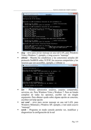 ____________________________________________________________ MANUAL REDES DE COMPUTADORAS
Pág. 119
 msg – sirve para enviar mensaje en una red LAN, para Windows
Vista y Wndows 7, ejemplo, c:msg usuario “mensaje”
 nbtstat – Muestra las estadísticas y las conexiones actuales del
protocolo NetBIOS sobre TCP/IP, los recursos compartidos y los
recursos que son accesibles, ejemplo, c:nbtstat -n
 net – Permite administrar usuarios, carpetas compartidas,
servicios, etc. Para Windows Vista y Wndows 7. Para un listado
completo de todas las opciones, escribir net sin ningún
argumento. Para obtener ayuda sobre alguna opción en concreto,
escribier net help opción
 net send – sirve para enviar mensaje en una red LAN, para
Windows Milenium y Wndows XP, ejemplo, c:net send usuario
“mensaje”
 netsh – Programa en modo consola permite ver, modificar y
diagnosticar la configuración de la red
 