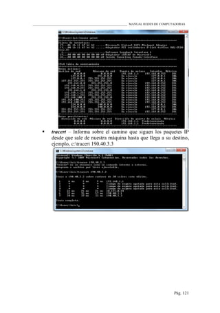 ____________________________________________________________ MANUAL REDES DE COMPUTADORAS
Pág. 121
 tracert – Informa sobre el camino que siguen los paquetes IP
desde que sale de nuestra máquina hasta que llega a su destino,
ejemplo, c:tracert 190.40.3.3
 
