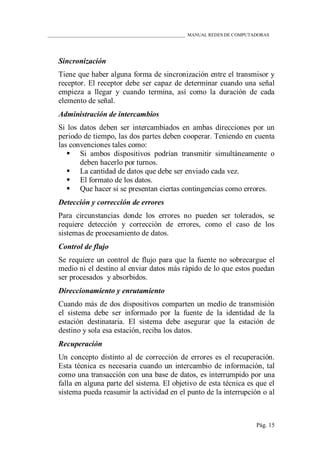 ____________________________________________________________ MANUAL REDES DE COMPUTADORAS
Pág. 15
Sincronización
Tiene que haber alguna forma de sincronización entre el transmisor y
receptor. El receptor debe ser capaz de determinar cuando una señal
empieza a llegar y cuando termina, así como la duración de cada
elemento de señal.
Administración de intercambios
Si los datos deben ser intercambiados en ambas direcciones por un
periodo de tiempo, las dos partes deben cooperar. Teniendo en cuenta
las convenciones tales como:
 Si ambos dispositivos podrían transmitir simultáneamente o
deben hacerlo por turnos.
 La cantidad de datos que debe ser enviado cada vez.
 El formato de los datos.
 Que hacer si se presentan ciertas contingencias como errores.
Detección y corrección de errores
Para circunstancias donde los errores no pueden ser tolerados, se
requiere detección y corrección de errores, como el caso de los
sistemas de procesamiento de datos.
Control de flujo
Se requiere un control de flujo para que la fuente no sobrecargue el
medio ni el destino al enviar datos más rápido de lo que estos puedan
ser procesados y absorbidos.
Direccionamiento y enrutamiento
Cuando más de dos dispositivos comparten un medio de transmisión
el sistema debe ser informado por la fuente de la identidad de la
estación destinataria. El sistema debe asegurar que la estación de
destino y sola esa estación, reciba los datos.
Recuperación
Un concepto distinto al de corrección de errores es el recuperación.
Esta técnica es necesaria cuando un intercambio de información, tal
como una transacción con una base de datos, es interrumpido por una
falla en alguna parte del sistema. El objetivo de esta técnica es que el
sistema pueda reasumir la actividad en el punto de la interrupción o al
 