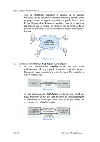 MANUAL REDES DE COMPUTADORAS ______________________________________________________________
Pág. 18 Ing° Luis Alvarado Cáceres
serie de problemas añadidos: la pérdida de un paquete
provocará que se descarte el mensaje completo; además, como
los paquetes pueden seguir rutas distintas puede darse el caso
de que lleguen desordenados al destino. Esta es la forma de
transmisión que se utiliza en Internet: los fragmentos de un
mensaje van pasando a través de distintas redes hasta llegar al
destino.
Ilustración 11
2.3. Comunicación simplex, half-duplex y full-duplex
 En una comunicación simplex existe un solo canal
unidireccional, el origen puede transmitir al destino pero el
destino no puede comunicarse con el origen. Por ejemplo, la
radio y la televisión.
Ilustración 12
 En una comunicación half-duplex existe un solo canal que
puede transmitir en los dos sentidos pero no simultáneamente,
las estaciones se tienen que turnar. Esto es lo que ocurre con
las emisoras de radioaficionados.
Ilustración 13
 