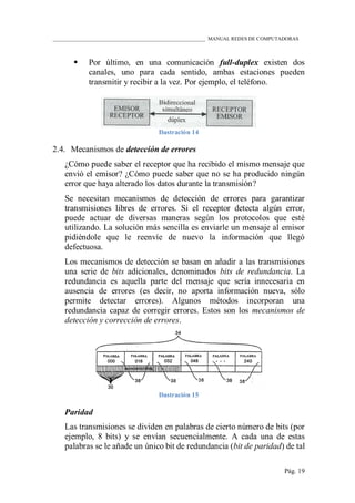 ____________________________________________________________ MANUAL REDES DE COMPUTADORAS
Pág. 19
 Por último, en una comunicación full-duplex existen dos
canales, uno para cada sentido, ambas estaciones pueden
transmitir y recibir a la vez. Por ejemplo, el teléfono.
Ilustración 14
2.4. Mecanismos de detección de errores
¿Cómo puede saber el receptor que ha recibido el mismo mensaje que
envió el emisor? ¿Cómo puede saber que no se ha producido ningún
error que haya alterado los datos durante la transmisión?
Se necesitan mecanismos de detección de errores para garantizar
transmisiones libres de errores. Si el receptor detecta algún error,
puede actuar de diversas maneras según los protocolos que esté
utilizando. La solución más sencilla es enviarle un mensaje al emisor
pidiéndole que le reenvíe de nuevo la información que llegó
defectuosa.
Los mecanismos de detección se basan en añadir a las transmisiones
una serie de bits adicionales, denominados bits de redundancia. La
redundancia es aquella parte del mensaje que sería innecesaria en
ausencia de errores (es decir, no aporta información nueva, sólo
permite detectar errores). Algunos métodos incorporan una
redundancia capaz de corregir errores. Estos son los mecanismos de
detección y corrección de errores.
Ilustración 15
Paridad
Las transmisiones se dividen en palabras de cierto número de bits (por
ejemplo, 8 bits) y se envían secuencialmente. A cada una de estas
palabras se le añade un único bit de redundancia (bit de paridad) de tal
 