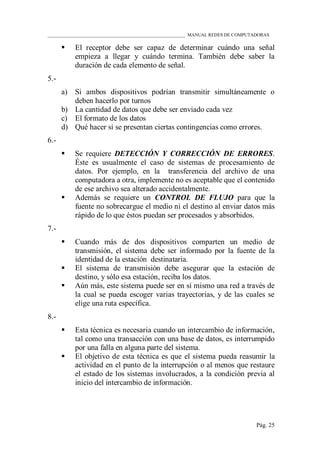 ____________________________________________________________ MANUAL REDES DE COMPUTADORAS
Pág. 25
 El receptor debe ser capaz de determinar cuándo una señal
empieza a llegar y cuándo termina. También debe saber la
duración de cada elemento de señal.
5.-
a) Si ambos dispositivos podrían transmitir simultáneamente o
deben hacerlo por turnos
b) La cantidad de datos que debe ser enviado cada vez
c) El formato de los datos
d) Qué hacer si se presentan ciertas contingencias como errores.
6.-
 Se requiere DETECCIÓN Y CORRECCIÓN DE ERRORES.
Éste es usualmente el caso de sistemas de procesamiento de
datos. Por ejemplo, en la transferencia del archivo de una
computadora a otra, implemente no es aceptable que el contenido
de ese archivo sea alterado accidentalmente.
 Además se requiere un CONTROL DE FLUJO para que la
fuente no sobrecargue el medio ni el destino al enviar datos más
rápido de lo que éstos puedan ser procesados y absorbidos.
7.-
 Cuando más de dos dispositivos comparten un medio de
transmisión, el sistema debe ser informado por la fuente de la
identidad de la estación destinataria.
 El sistema de transmisión debe asegurar que la estación de
destino, y sólo esa estación, reciba los datos.
 Aún más, este sistema puede ser en sí mismo una red a través de
la cual se pueda escoger varias trayectorias, y de las cuales se
elige una ruta específica.
8.-
 Esta técnica es necesaria cuando un intercambio de información,
tal como una transacción con una base de datos, es interrumpido
por una falla en alguna parte del sistema.
 El objetivo de esta técnica es que el sistema pueda reasumir la
actividad en el punto de la interrupción o al menos que restaure
el estado de los sistemas involucrados, a la condición previa al
inicio del intercambio de información.
 