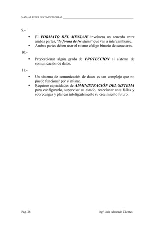 MANUAL REDES DE COMPUTADORAS ______________________________________________________________
Pág. 26 Ing° Luis Alvarado Cáceres
9.-
 El FORMATO DEL MENSAJE involucra un acuerdo entre
ambas partes, “la forma de los datos” que van a intercambiarse.
 Ambas partes deben usar el mismo código binario de caracteres.
10.-
 Proporcionar algún grado de PROTECCIÓN al sistema de
comunicación de datos.
11.-
 Un sistema de comunicación de datos es tan complejo que no
puede funcionar por sí mismo.
 Requiere capacidades de ADMINISTRACIÓN DEL SISTEMA
para configurarlo, supervisar su estado, reaccionar ante fallas y
sobrecargas y planear inteligentemente su crecimiento futuro.
 