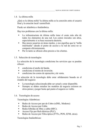 ____________________________________________________________ MANUAL REDES DE COMPUTADORAS
Pág. 3
1.4. La última milla
¿Qué es la última milla? la última milla es la conexión entre el usuario
final y la estación local/ central/hub.
Puede ser alámbrica o Inalámbrica.
Hay tres problemas con la última milla:
 La infraestructura de última milla tiene el costo más alto de
todos los elementos de una red. Los costos iniciales son altos,
especialmente si se hace necesaria ductería.
 Hay pocos usuarios en áreas rurales, y eso significa que la “milla
intermedia” (desde el punto de acceso a la red de core) no se
comparte eficientemente.
 Por lo tanto se ofrecen altos precios a los clientes.
1.5. Selección de tecnologías
La selección de la tecnología condiciona los servicios que se pueden
ofrecer:
 condiciona el ancho de banda.
 condiciona el monto de inversión.
 condiciona los costos de operación y de venta.
La selección de la tecnología debe estar sólidamente basada en el
modelo del negocio:
 La tecnología seleccionada debe ser actual y estar disponible.
 Siempre se deben estudiar los modelos de negocio exitosos en
otros países y juzgar hasta qué punto el negocio es viable.
1.6. Tecnologías de acceso
Tecnologías Alámbricas:
 Redes de Acceso por par de Cobre (xDSL, Modems)
 Redes de Acceso por Cable.
 Redes híbridas de fibra y cable (HFC).
 Acceso Fijo por Red eléctrica (PLC).
 Redes de Acceso por Fibra óptica (FTTx, PON, EFM, otros).
Tecnologías Inalámbricas:
 