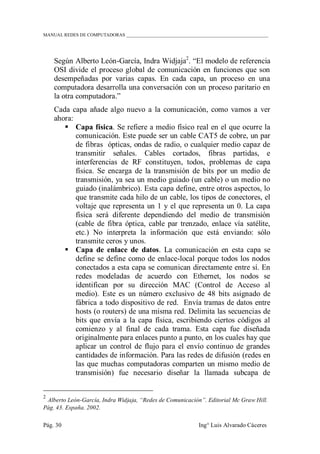 MANUAL REDES DE COMPUTADORAS ______________________________________________________________
Pág. 30 Ing° Luis Alvarado Cáceres
Según Alberto León-García, Indra Widjaja2
. “El modelo de referencia
OSI divide el proceso global de comunicación en funciones que son
desempeñadas por varias capas. En cada capa, un proceso en una
computadora desarrolla una conversación con un proceso paritario en
la otra computadora.”
Cada capa añade algo nuevo a la comunicación, como vamos a ver
ahora:
 Capa física. Se refiere a medio físico real en el que ocurre la
comunicación. Este puede ser un cable CAT5 de cobre, un par
de fibras ópticas, ondas de radio, o cualquier medio capaz de
transmitir señales. Cables cortados, fibras partidas, e
interferencias de RF constituyen, todos, problemas de capa
física. Se encarga de la transmisión de bits por un medio de
transmisión, ya sea un medio guiado (un cable) o un medio no
guiado (inalámbrico). Esta capa define, entre otros aspectos, lo
que transmite cada hilo de un cable, los tipos de conectores, el
voltaje que representa un 1 y el que representa un 0. La capa
física será diferente dependiendo del medio de transmisión
(cable de fibra óptica, cable par trenzado, enlace vía satélite,
etc.) No interpreta la información que está enviando: sólo
transmite ceros y unos.
 Capa de enlace de datos. La comunicación en esta capa se
define se define como de enlace-local porque todos los nodos
conectados a esta capa se comunican directamente entre sí. En
redes modeladas de acuerdo con Ethernet, los nodos se
identifican por su dirección MAC (Control de Acceso al
medio). Este es un número exclusivo de 48 bits asignado de
fábrica a todo dispositivo de red. Envía tramas de datos entre
hosts (o routers) de una misma red. Delimita las secuencias de
bits que envía a la capa física, escribiendo ciertos códigos al
comienzo y al final de cada trama. Esta capa fue diseñada
originalmente para enlaces punto a punto, en los cuales hay que
aplicar un control de flujo para el envío continuo de grandes
cantidades de información. Para las redes de difusión (redes en
las que muchas computadoras comparten un mismo medio de
transmisión) fue necesario diseñar la llamada subcapa de
2
Alberto León-García, Indra Widjaja, “Redes de Comunicación”. Editorial Mc Graw Hill.
Pág. 43. España. 2002.
 