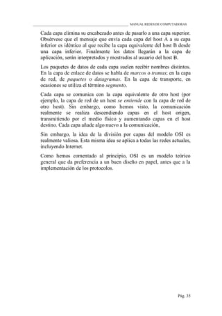 ____________________________________________________________ MANUAL REDES DE COMPUTADORAS
Pág. 35
Cada capa elimina su encabezado antes de pasarlo a una capa superior.
Obsérvese que el mensaje que envía cada capa del host A a su capa
inferior es idéntico al que recibe la capa equivalente del host B desde
una capa inferior. Finalmente los datos llegarán a la capa de
aplicación, serán interpretados y mostrados al usuario del host B.
Los paquetes de datos de cada capa suelen recibir nombres distintos.
En la capa de enlace de datos se habla de marcos o tramas; en la capa
de red, de paquetes o datagramas. En la capa de transporte, en
ocasiones se utiliza el término segmento.
Cada capa se comunica con la capa equivalente de otro host (por
ejemplo, la capa de red de un host se entiende con la capa de red de
otro host). Sin embargo, como hemos visto, la comunicación
realmente se realiza descendiendo capas en el host origen,
transmitiendo por el medio físico y aumentando capas en el host
destino. Cada capa añade algo nuevo a la comunicación,
Sin embargo, la idea de la división por capas del modelo OSI es
realmente valiosa. Esta misma idea se aplica a todas las redes actuales,
incluyendo Internet.
Como hemos comentado al principio, OSI es un modelo teórico
general que da preferencia a un buen diseño en papel, antes que a la
implementación de los protocolos.
 