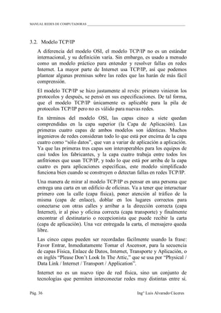 MANUAL REDES DE COMPUTADORAS ______________________________________________________________
Pág. 36 Ing° Luis Alvarado Cáceres
3.2. Modelo TCP/IP
A diferencia del modelo OSI, el modelo TCP/IP no es un estándar
internacional, y su definición varía. Sin embargo, es usado a menudo
como un modelo práctico para entender y resolver fallas en redes
Internet. La mayor parte de Internet usa TCP/IP, así que podemos
plantear algunas premisas sobre las redes que las harán de más fácil
comprensión.
El modelo TCP/IP se hizo justamente al revés: primero vinieron los
protocolos y después, se pensó en sus especificaciones. De tal forma,
que el modelo TCP/IP únicamente es aplicable para la pila de
protocolos TCP/IP pero no es válido para nuevas redes.
En términos del modelo OSI, las capas cinco a siete quedan
comprendidas en la capa superior (la Capa de Aplicación). Las
primeras cuatro capas de ambos modelos son idénticas. Muchos
ingenieros de redes consideran todo lo que está por encima de la capa
cuatro como “sólo datos”, que van a variar de aplicación a aplicación.
Ya que las primeras tres capas son interoperables para los equipos de
casi todos los fabricantes, y la capa cuatro trabaja entre todos los
anfitriones que usan TCP/IP, y todo lo que está por arriba de la capa
cuatro es para aplicaciones específicas, este modelo simplificado
funciona bien cuando se construyen o detectan fallas en redes TCP/IP.
Una manera de mirar al modelo TCP/IP es pensar en una persona que
entrega una carta en un edificio de oficinas. Va a tener que interactuar
primero con la calle (capa física), poner atención al tráfico de la
misma (capa de enlace), doblar en los lugares correctos para
conectarse con otras calles y arribar a la dirección correcta (capa
Internet), ir al piso y oficina correcta (capa transporte) y finalmente
encontrar el destinatario o recepcionista que puede recibir la carta
(capa de aplicación). Una vez entregada la carta, el mensajero queda
libre.
Las cinco capas pueden ser recordadas fácilmente usando la frase:
Favor Entrar, Inmediatamente Tomar el Ascensor, para la secuencia
de capas Física, Enlace de Datos, Internet, Transporte y Aplicación, o
en inglés “Please Don‟t Look In The Attic,” que se usa por “Physical /
Data Link / Internet / Transport / Application”.
Internet no es un nuevo tipo de red física, sino un conjunto de
tecnologías que permiten interconectar redes muy distintas entre sí.
 