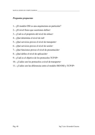 MANUAL REDES DE COMPUTADORAS ______________________________________________________________
Pág. 40 Ing° Luis Alvarado Cáceres
Preguntas propuestas
1.- ¿El modelo OSI es una arquitectura en particular?
2.- ¿El nivel físico que cuestiones define?
3.- ¿Cuál es el propósito del nivel de enlace?
4.- ¿Qué determina el nivel de red?
5.- ¿Qué servicios provee el nivel de transporte?
6.- ¿Qué servicios provee el nivel de sesión?
7.- ¿Qué funciones provee el nivel de presentación?
8.- ¿Qué define el nivel de aplicación?
9.- ¿Cuál es el objetivo de los protocolos TCP/IP?
10.- ¿Cuáles son los protocolos a nivel de transporte?
11.- ¿Cuáles son las diferencias entre el modelo ISO/OSI y TCP/IP?
 