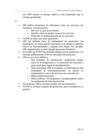 ____________________________________________________________ MANUAL REDES DE COMPUTADORAS
Pág. 43
usa UDP cuando la entrega rápida es más importante que la
entrega garantizada.
11.-
 OSI define claramente las diferencias entre los servicios, las
interfaces, y los protocolos.
o Servicio: lo que un nivel hace.
o Interfaz: cómo se pueden accesar los servicios.
o Protocolo: la implementación de los servicios
 TCP/IP no tiene esta clara separación.
 OSI fue definido antes de implementar los protocolos, los
diseñadores no tenían mucha experiencia con donde se debieran
ubicar las funcionalidades y algunas otras faltan. Por ejemplo,
OSI originalmente no tiene ningún apoyo para broadcast.
 El modelo de TCP/IP fue definido después de los protocolos y se
adecúan perfectamente. Pero no otras pilas de protocolos.
 OSI no tuvo éxito debido a:
o Mal momento de introducción: insuficiente tiempo
entre las investigaciones y el desarrollo del mercado a
gran escala para lograr la estandarización.
o Mala tecnología: OSI es complejo, es dominado por una
mentalidad de telecomunicaciones sin pensar en
computadores, carece de servicios sin conexión, etc.
o Malas implementaciones.
o Malas políticas: investigadores y programadores contra
los ministerios de telecomunicación
 Sin embargo, OSI es un buen modelo (no los protocolos).
 TCP/IP es un buen conjunto de protocolos, pero el modelo no es
general.
 