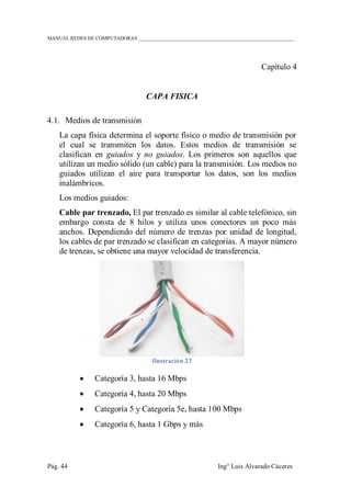 MANUAL REDES DE COMPUTADORAS ______________________________________________________________
Pág. 44 Ing° Luis Alvarado Cáceres
Capítulo 4
CAPA FISICA
4.1. Medios de transmisión
La capa física determina el soporte físico o medio de transmisión por
el cual se transmiten los datos. Estos medios de transmisión se
clasifican en guiados y no guiados. Los primeros son aquellos que
utilizan un medio sólido (un cable) para la transmisión. Los medios no
guiados utilizan el aire para transportar los datos, son los medios
inalámbricos.
Los medios guiados:
Cable par trenzado, El par trenzado es similar al cable telefónico, sin
embargo consta de 8 hilos y utiliza unos conectores un poco más
anchos. Dependiendo del número de trenzas por unidad de longitud,
los cables de par trenzado se clasifican en categorías. A mayor número
de trenzas, se obtiene una mayor velocidad de transferencia.
Ilustración 23
 Categoría 3, hasta 16 Mbps
 Categoría 4, hasta 20 Mbps
 Categoría 5 y Categoría 5e, hasta 100 Mbps
 Categoría 6, hasta 1 Gbps y más
 