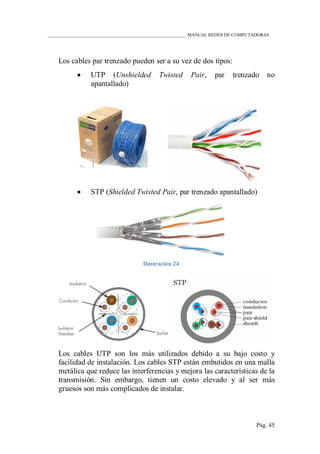 ____________________________________________________________ MANUAL REDES DE COMPUTADORAS
Pág. 45
Los cables par trenzado pueden ser a su vez de dos tipos:
 UTP (Unshielded Twisted Pair, par trenzado no
apantallado)
 STP (Shielded Twisted Pair, par trenzado apantallado)
Ilustración 24
Los cables UTP son los más utilizados debido a su bajo costo y
facilidad de instalación. Los cables STP están embutidos en una malla
metálica que reduce las interferencias y mejora las características de la
transmisión. Sin embargo, tienen un costo elevado y al ser más
gruesos son más complicados de instalar.
 