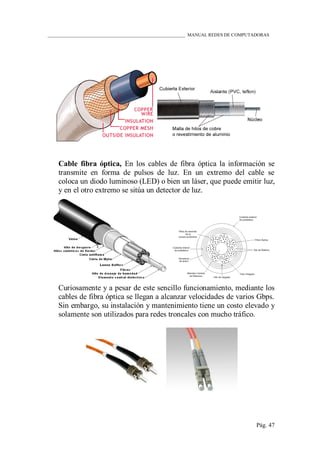 ____________________________________________________________ MANUAL REDES DE COMPUTADORAS
Pág. 47
Cable fibra óptica, En los cables de fibra óptica la información se
transmite en forma de pulsos de luz. En un extremo del cable se
coloca un diodo luminoso (LED) o bien un láser, que puede emitir luz,
y en el otro extremo se sitúa un detector de luz.
Curiosamente y a pesar de este sencillo funcionamiento, mediante los
cables de fibra óptica se llegan a alcanzar velocidades de varios Gbps.
Sin embargo, su instalación y mantenimiento tiene un costo elevado y
solamente son utilizados para redes troncales con mucho tráfico.
 