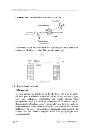 MANUAL REDES DE COMPUTADORAS ______________________________________________________________
Pág. 50 Ing° Luis Alvarado Cáceres
Ondas de luz. Las ondas láser son unidireccionales.
Ilustración 28
Se pueden utilizar para comunicar dos edificios próximos instalando
en cada uno de ellos un emisor láser y un foto detector.
Ilustración 29
4.2. Instalación de cableado
Cable coaxial
El cable coaxial fue creado en la década de los 30, y es un cable
utilizado para transportar señales eléctricas de alta frecuencia que
posee dos conductores concéntricos, uno central, llamado vivo,
encargado de llevar la información, y uno exterior, de aspecto tubular,
llamado malla o blindaje, que sirve como referencia de tierra y retorno
de las corrientes. Entre ambos se encuentra una capa aislante llamada
dieléctrico, de cuyas características dependerá principalmente la
calidad del cable. Todo el conjunto suele estar protegido por una
cubierta aislante.
 