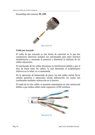 MANUAL REDES DE COMPUTADORAS ______________________________________________________________
Pág. 54 Ing° Luis Alvarado Cáceres
Ensamblaje del conector PL-259:
Ilustración 34
Cable par trenzado
El cable de par trenzado es una forma de conexión en la que dos
conductores eléctricos aislados son entrelazados para tener menores
interferencias y aumentar la potencia y disminuir la diafonía de los
cables adyacentes.
El entrelazado de los cables disminuye la interferencia debido a que el
área de bucle entre los cables, la cual determina el acoplamiento
eléctrico en la señal, se ve aumentada.
En la operación de balanceado de pares, los dos cables suelen llevar
señales paralelas y adyacentes (modo diferencial), las cuales son
combinadas mediante sustracción en el destino.
El ruido de los dos cables se aumenta mutuamente en esta sustracción
debido a que ambos cables están expuestos a EMI similares.
Ilustración 35
 