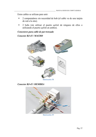 ____________________________________________________________ MANUAL REDES DE COMPUTADORAS
Pág. 57
Estos cables se utilizan para unir:
 2 computadores sin necesidad de hub (el cable va de una tarjeta
de red a la otra).
 2 hubs (sin utilizar el puerto uplink de ninguno de ellos o
utilizando el puerto uplink en ambos).
Conectores para cable de par trenzado
Conector RJ-45 / MACHO
Ilustración 38
Conector RJ-45 / HEMBRA
Ilustración 39
 
