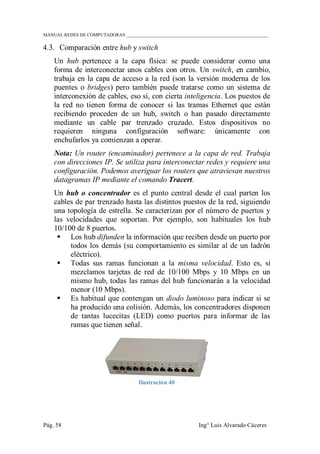 MANUAL REDES DE COMPUTADORAS ______________________________________________________________
Pág. 58 Ing° Luis Alvarado Cáceres
4.3. Comparación entre hub y switch
Un hub pertenece a la capa física: se puede considerar como una
forma de interconectar unos cables con otros. Un switch, en cambio,
trabaja en la capa de acceso a la red (son la versión moderna de los
puentes o bridges) pero también puede tratarse como un sistema de
interconexión de cables, eso sí, con cierta inteligencia. Los puestos de
la red no tienen forma de conocer si las tramas Ethernet que están
recibiendo proceden de un hub, switch o han pasado directamente
mediante un cable par trenzado cruzado. Estos dispositivos no
requieren ninguna configuración software: únicamente con
enchufarlos ya comienzan a operar.
Nota: Un router (encaminador) pertenece a la capa de red. Trabaja
con direcciones IP. Se utiliza para interconectar redes y requiere una
configuración. Podemos averiguar los routers que atraviesan nuestros
datagramas IP mediante el comando Tracert.
Un hub o concentrador es el punto central desde el cual parten los
cables de par trenzado hasta las distintos puestos de la red, siguiendo
una topología de estrella. Se caracterizan por el número de puertos y
las velocidades que soportan. Por ejemplo, son habituales los hub
10/100 de 8 puertos.
 Los hub difunden la información que reciben desde un puerto por
todos los demás (su comportamiento es similar al de un ladrón
eléctrico).
 Todas sus ramas funcionan a la misma velocidad. Esto es, si
mezclamos tarjetas de red de 10/100 Mbps y 10 Mbps en un
mismo hub, todas las ramas del hub funcionarán a la velocidad
menor (10 Mbps).
 Es habitual que contengan un diodo luminoso para indicar si se
ha producido una colisión. Además, los concentradores disponen
de tantas lucecitas (LED) como puertos para informar de las
ramas que tienen señal.
Ilustración 40
 
