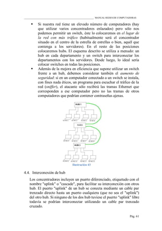 ____________________________________________________________ MANUAL REDES DE COMPUTADORAS
Pág. 61
 Si nuestra red tiene un elevado número de computadores (hay
que utilizar varios concentradores enlazados) pero sólo nos
podemos permitir un switch, éste lo colocaremos en el lugar de
la red con más tráfico (habitualmente será el concentrador
situado en el centro de la estrella de estrellas o bien, aquél que
contenga a los servidores). En el resto de las posiciones
colocaremos hubs. El esquema descrito se utiliza a menudo: un
hub en cada departamento y un switch para interconectar los
departamentos con los servidores. Desde luego, lo ideal sería
colocar switches en todas las posiciones.
 Además de la mejora en eficiencia que supone utilizar un switch
frente a un hub, debemos considerar también el aumento de
seguridad: si en un computador conectado a un switch se instala,
con fines nada éticos, un programa para escuchar el tráfico de la
red (sniffer), el atacante sólo recibirá las tramas Ethernet que
corresponden a ese computador pero no las tramas de otros
computadores que podrían contener contraseñas ajenas.
Ilustración 43
4.4. Interconexión de hub
Los concentradores incluyen un puerto diferenciado, etiquetado con el
nombre "uplink" o "cascade", para facilitar su interconexión con otros
hub. El puerto "uplink" de un hub se conecta mediante un cable par
trenzado directo hasta un puerto cualquiera (que no sea el "uplink")
del otro hub. Si ninguno de los dos hub tuviese el puerto "uplink" libre
todavía se podrían interconectar utilizando un cable par trenzado
cruzado.
 