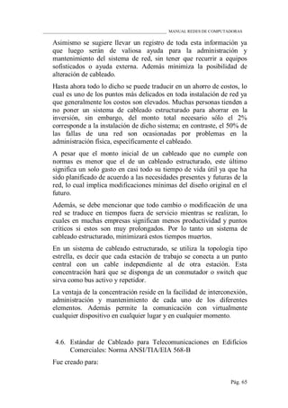 ____________________________________________________________ MANUAL REDES DE COMPUTADORAS
Pág. 65
Asimismo se sugiere llevar un registro de toda esta información ya
que luego serán de valiosa ayuda para la administración y
mantenimiento del sistema de red, sin tener que recurrir a equipos
sofisticados o ayuda externa. Además minimiza la posibilidad de
alteración de cableado.
Hasta ahora todo lo dicho se puede traducir en un ahorro de costos, lo
cual es uno de los puntos más delicados en toda instalación de red ya
que generalmente los costos son elevados. Muchas personas tienden a
no poner un sistema de cableado estructurado para ahorrar en la
inversión, sin embargo, del monto total necesario sólo el 2%
corresponde a la instalación de dicho sistema; en contraste, el 50% de
las fallas de una red son ocasionadas por problemas en la
administración física, específicamente el cableado.
A pesar que el monto inicial de un cableado que no cumple con
normas es menor que el de un cableado estructurado, este último
significa un solo gasto en casi todo su tiempo de vida útil ya que ha
sido planificado de acuerdo a las necesidades presentes y futuras de la
red, lo cual implica modificaciones mínimas del diseño original en el
futuro.
Además, se debe mencionar que todo cambio o modificación de una
red se traduce en tiempos fuera de servicio mientras se realizan, lo
cuales en muchas empresas significan menos productividad y puntos
críticos si estos son muy prolongados. Por lo tanto un sistema de
cableado estructurado, minimizará estos tiempos muertos.
En un sistema de cableado estructurado, se utiliza la topología tipo
estrella, es decir que cada estación de trabajo se conecta a un punto
central con un cable independiente al de otra estación. Esta
concentración hará que se disponga de un conmutador o switch que
sirva como bus activo y repetidor.
La ventaja de la concentración reside en la facilidad de interconexión,
administración y mantenimiento de cada uno de los diferentes
elementos. Además permite la comunicación con virtualmente
cualquier dispositivo en cualquier lugar y en cualquier momento.
4.6. Estándar de Cableado para Telecomunicaciones en Edificios
Comerciales: Norma ANSI/TIA/EIA 568-B
Fue creado para:
 