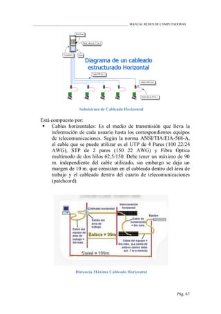 ____________________________________________________________ MANUAL REDES DE COMPUTADORAS
Pág. 67
Subsistema de Cableado Horizontal
Está compuesto por:
 Cables horizontales: Es el medio de transmisión que lleva la
información de cada usuario hasta los correspondientes equipos
de telecomunicaciones. Según la norma ANSI/TIA/EIA-568-A,
el cable que se puede utilizar es el UTP de 4 Pares (100 22/24
AWG), STP de 2 pares (150 22 AWG) y Fibra Óptica
multimodo de dos hilos 62,5/150. Debe tener un máximo de 90
m. independiente del cable utilizado, sin embargo se deja un
margen de 10 m. que consisten en el cableado dentro del área de
trabajo y el cableado dentro del cuarto de telecomunicaciones
(patchcord).
Distancia Máxima Cableado Horizontal
 