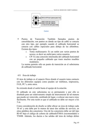 ____________________________________________________________ MANUAL REDES DE COMPUTADORAS
Pág. 69
Outlet
 Puntos de Transición: También llamados puntos de
consolidación; son puntos en donde un tipo de cable se conecta
con otro tipo, por ejemplo cuando el cableado horizontal se
conecta con cables especiales para debajo de las alfombras.
Existen dos tipos:
o Toma multiusuario: Es un outlet con varios puntos de
acceso, es decir un outlet para varios usuarios.
o CP: Es una conexión intermedia del cableado horizontal
con un pequeño cableado que traen muchos muebles
modulares.
La norma permite sólo un punto de transición en el subsistema
de cableado horizontal.
4.9. Área de trabajo
El área de trabajo es el espacio físico donde el usuario toma contacto
con los diferentes equipos como pueden ser teléfonos, impresoras,
FAX, PC‟s, entre otros.
Se extiende desde el outlet hasta el equipo de la estación.
El cableado en este subsistema no es permanente y por ello es
diseñado para ser relativamente simple de interconectar de tal manera
que pueda ser removido, cambiado de lugar, o colocar uno nuevo muy
fácilmente. Por esta razón es que el cableado no debe ser mayor a los
3 m.
Como consideración de diseño se debe ubicar un área de trabajo cada
10 m² y esta debe por lo menos de tener dos salidas de servicio, en
otras palabras dos conectores. Uno de los conectores debe ser del tipo
RJ-45 bajo el código de colores de cableadoT568A (recomendado) o
T568B. Además, los ductos a las salidas del área de trabajo deben
 