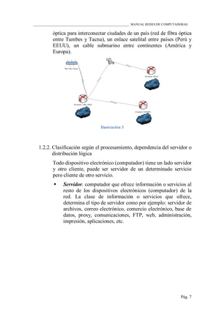 ____________________________________________________________ MANUAL REDES DE COMPUTADORAS
Pág. 7
óptica para interconectar ciudades de un país (red de fibra óptica
entre Tumbes y Tacna), un enlace satelital entre países (Perú y
EEUU), un cable submarino entre continentes (América y
Europa).
Ilustración 3
1.2.2. Clasificación según el procesamiento, dependencia del servidor o
distribución lógica
Todo dispositivo electrónico (computador) tiene un lado servidor
y otro cliente, puede ser servidor de un determinado servicio
pero cliente de otro servicio.
 Servidor. computador que ofrece información o servicios al
resto de los dispositivos electrónicos (computador) de la
red. La clase de información o servicios que ofrece,
determina el tipo de servidor como por ejemplo: servidor de
archivos, correo electrónico, comercio electrónico, base de
datos, proxy, comunicaciones, FTP, web, administración,
impresión, aplicaciones, etc.
 