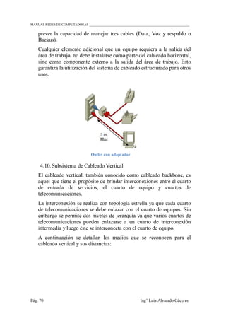 MANUAL REDES DE COMPUTADORAS ______________________________________________________________
Pág. 70 Ing° Luis Alvarado Cáceres
prever la capacidad de manejar tres cables (Data, Voz y respaldo o
Backus).
Cualquier elemento adicional que un equipo requiera a la salida del
área de trabajo, no debe instalarse como parte del cableado horizontal,
sino como componente externo a la salida del área de trabajo. Esto
garantiza la utilización del sistema de cableado estructurado para otros
usos.
Outlet con adaptador
4.10. Subsistema de Cableado Vertical
El cableado vertical, también conocido como cableado backbone, es
aquel que tiene el propósito de brindar interconexiones entre el cuarto
de entrada de servicios, el cuarto de equipo y cuartos de
telecomunicaciones.
La interconexión se realiza con topología estrella ya que cada cuarto
de telecomunicaciones se debe enlazar con el cuarto de equipos. Sin
embargo se permite dos niveles de jerarquía ya que varios cuartos de
telecomunicaciones pueden enlazarse a un cuarto de interconexión
intermedia y luego éste se interconecta con el cuarto de equipo.
A continuación se detallan los medios que se reconocen para el
cableado vertical y sus distancias:
 
