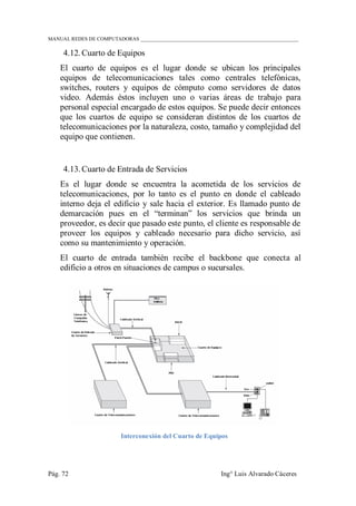 MANUAL REDES DE COMPUTADORAS ______________________________________________________________
Pág. 72 Ing° Luis Alvarado Cáceres
4.12. Cuarto de Equipos
El cuarto de equipos es el lugar donde se ubican los principales
equipos de telecomunicaciones tales como centrales telefónicas,
switches, routers y equipos de cómputo como servidores de datos
video. Además éstos incluyen uno o varias áreas de trabajo para
personal especial encargado de estos equipos. Se puede decir entonces
que los cuartos de equipo se consideran distintos de los cuartos de
telecomunicaciones por la naturaleza, costo, tamaño y complejidad del
equipo que contienen.
4.13. Cuarto de Entrada de Servicios
Es el lugar donde se encuentra la acometida de los servicios de
telecomunicaciones, por lo tanto es el punto en donde el cableado
interno deja el edificio y sale hacia el exterior. Es llamado punto de
demarcación pues en el “terminan” los servicios que brinda un
proveedor, es decir que pasado este punto, el cliente es responsable de
proveer los equipos y cableado necesario para dicho servicio, así
como su mantenimiento y operación.
El cuarto de entrada también recibe el backbone que conecta al
edificio a otros en situaciones de campus o sucursales.
Interconexión del Cuarto de Equipos
 
