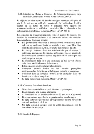 ____________________________________________________________ MANUAL REDES DE COMPUTADORAS
Pág. 73
4.14. Estándar de Rutas y Espacios de Telecomunicaciones para
Edificios Comerciales: Norma ANSI/TIA/EIA 569-A
El objetivo de esta norma es brindar una guía estandarizada para el
diseño de sistemas de cableado estructurado, la cual incluye detalles
acerca de las rutas de cables y espacios para equipos de
telecomunicaciones en edificios comerciales. Hace referencia a los
subsistemas definidos por la norma ANSI/TIA/EIA 568-B.
Los espacios de telecomunicaciones como el cuarto de equipos, los
cuartos de telecomunicaciones o el cuarto de entrada de servicios
tienen reglas de diseño en común:
 Las puertas (sin considerar el marco) deben abrirse hacia fuera
del cuarto, deslizarse hacia un costado o ser removibles. Sus
medidas mínimas son 0,91 m. de ancho por 2 metros de alto.
 La energía eléctrica debe ser suministrada por al menos 2
outletsque provengan de circuitos diferentes. Esto es aparte de
las necesidades eléctricas que se requieran en el cuarto por los
equipos que se tengan.
 La iluminación debe tener una intensidad de 500 lx y el switch
debe estar localizado cerca de la entrada.
 Estos espacios no deben tener falsos techos.
 Cualquier pasante hecho en las paredes protegidas
contraincendios deberán ser sellados para evitar la propagación.
 Cualquier ruta de cableado deberá evitar cualquier clase de
interferencia electromagnética.
 Se debe cumplir con la norma ANSI/TIA/EIA 607
4.15. Cuarto de Entrada de Servicios
 Generalmente está ubicado en el sótano o el primer piso.
 Puede requerir una entrada alternativa
 Al menos una de las paredes debe ser de 20 mm. de A-Cplywood
 Debe ser un área seca, donde se puedan evitar inundaciones
 Se debe tratar que este lo más cerca posible de la ruta por donde
entran los cables al edificio.
 No debe contener equipos que no estén relacionados con la
entrada de los servicios
4.16. Cuarto de Equipos
 